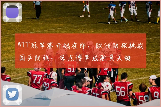 WTT冠军赛开战在即，欧洲劲旅挑战国乒防线，落点博弈成胜负关键