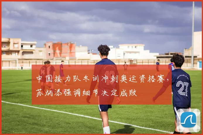 中国接力队冬训冲刺奥运资格赛，苏炳添强调细节决定成败