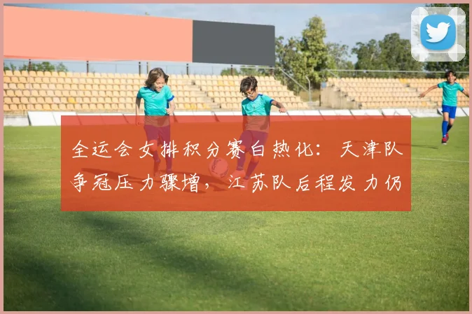 全运会女排积分赛白热化：天津队争冠压力骤增，江苏队后程发力仍存变数