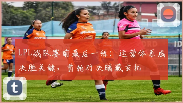 LPL战队赛前最后一练：运营体系成决胜关键，首轮对决暗藏玄机