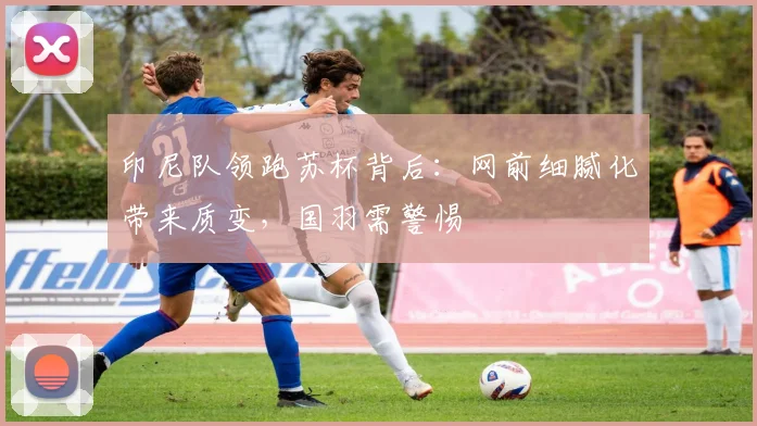 印尼队领跑苏杯背后：网前细腻化带来质变，国羽需警惕
