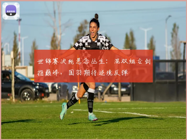 世锦赛次轮悬念丛生：混双组合剑指巅峰，国羽期待逆境反弹