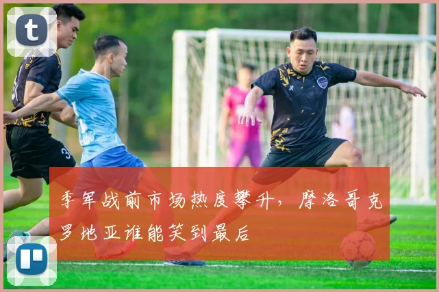 季军战前市场热度攀升，摩洛哥克罗地亚谁能笑到最后
