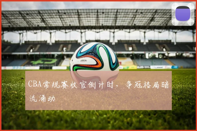 CBA常规赛收官倒计时，争冠格局暗流涌动