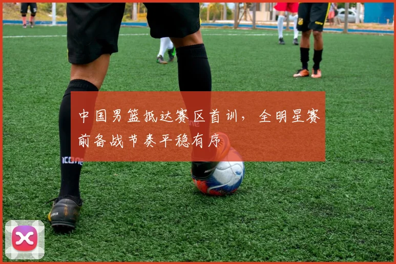 中国男篮抵达赛区首训，全明星赛前备战节奏平稳有序