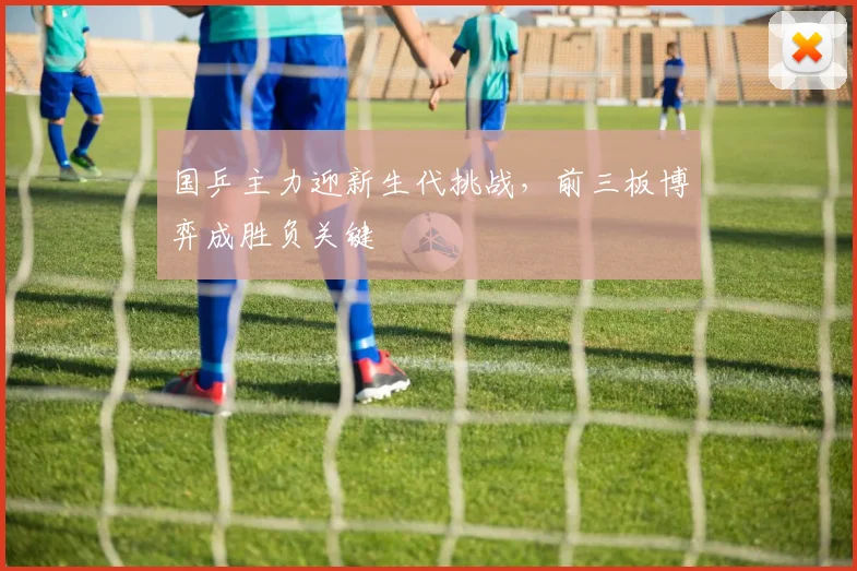 国乒主力迎新生代挑战，前三板博弈成胜负关键