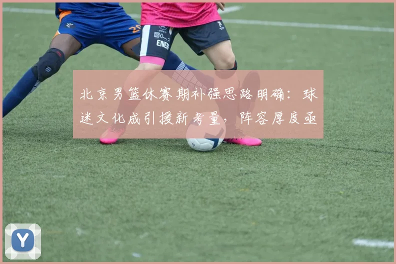 北京男篮休赛期补强思路明确：球迷文化成引援新考量，阵容厚度亟待提升