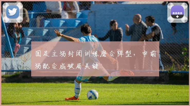 国足主场封闭训练磨合阵型，中前场配合成破局关键