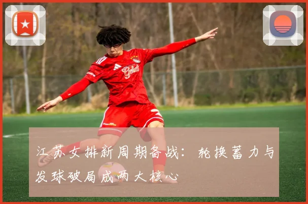 江苏女排新周期备战：轮换蓄力与发球破局成两大核心