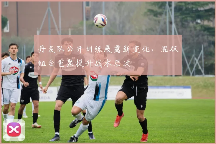 丹麦队公开训练展露新变化，混双组合重聚提升战术层次