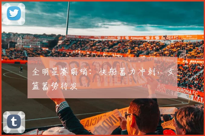 全明星赛前哨：快船蓄力冲刺，女篮蓄势待发