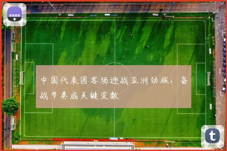 中国代表团客场迎战亚洲劲旅，备战节奏成关键变数