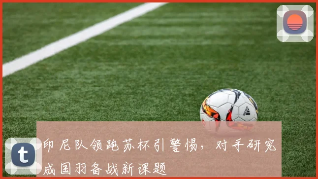 印尼队领跑苏杯引警惕，对手研究成国羽备战新课题