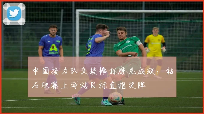 中国接力队交接棒打磨见成效，钻石联赛上海站目标直指奖牌