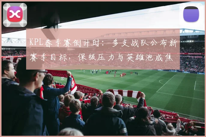 KPL春季赛倒计时：多支战队公布新赛季目标，保级压力与英雄池成焦点