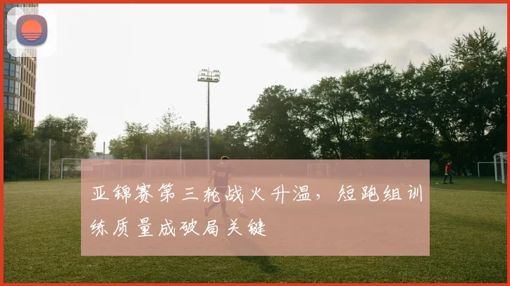 亚锦赛第三轮战火升温，短跑组训练质量成破局关键