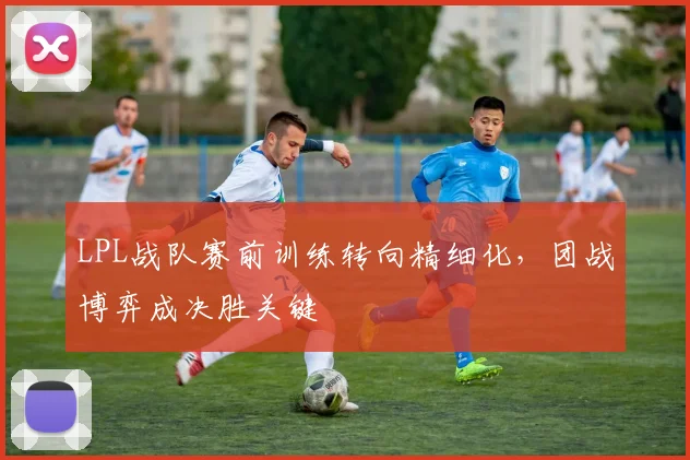 LPL战队赛前训练转向精细化，团战博弈成决胜关键