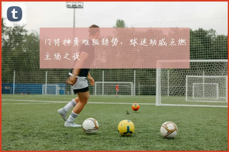 门将神勇难阻颓势，球迷助威点燃主场之夜