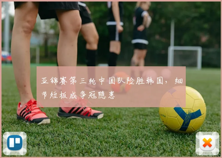 亚锦赛第三轮中国队险胜韩国，细节短板成争冠隐患