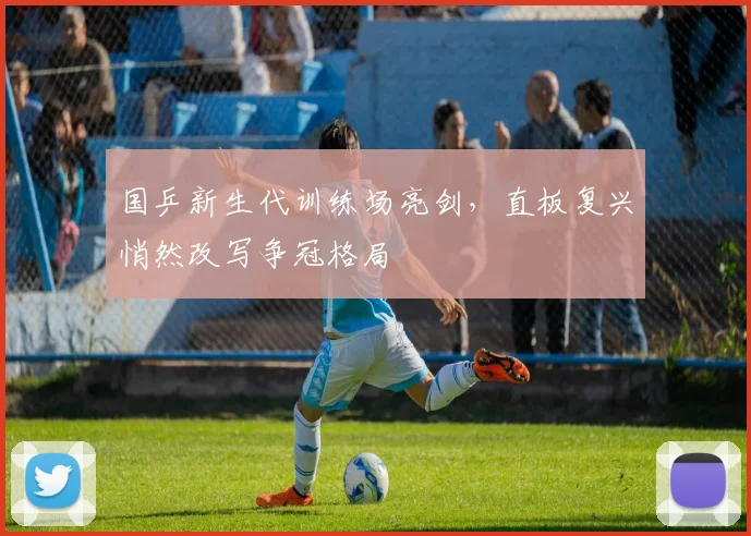 国乒新生代训练场亮剑，直板复兴悄然改写争冠格局